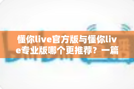 懂你live官方版与懂你live专业版哪个更推荐?一篇讲透功能、价格与适用人群的深度对比指南 懂你live官方版与懂你live专业版哪个更推荐?一篇讲透功能、价格与适用人群的深度对比指南
