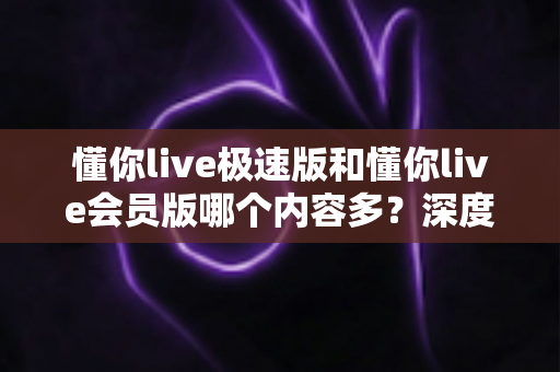 懂你live极速版和懂你live会员版哪个内容多？深度对比全解析，帮你选对最适合的版本