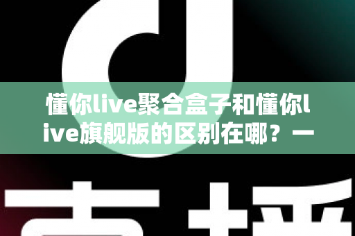 懂你live聚合盒子和懂你live旗舰版的区别在哪？一文看懂两大版本的功能差异与选购指南