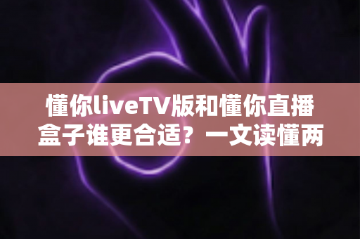 懂你liveTV版和懂你直播盒子谁更合适？一文读懂两大观影方案的优劣与选购指南
