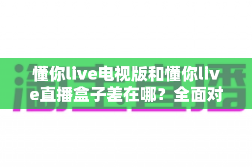 懂你live电视版和懂你live直播盒子差在哪？全面对比解析，帮你选对大屏观影方案
