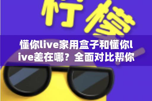 懂你live家用盒子和懂你live差在哪?全面对比帮你选对适合自己的观看方式 懂你live家用盒子和懂你live差在哪?全面对比帮你选对适合自己的观看方式