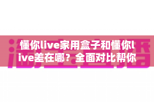 懂你live家用盒子和懂你live差在哪?全面对比帮你选对适合自己的观看方式 懂你live家用盒子和懂你live差在哪?全面对比帮你选对适合自己的观看方式