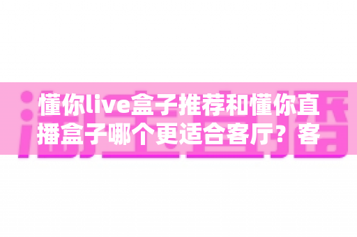懂你live盒子推荐和懂你直播盒子哪个更适合客厅？客厅影音升级必备选购指南