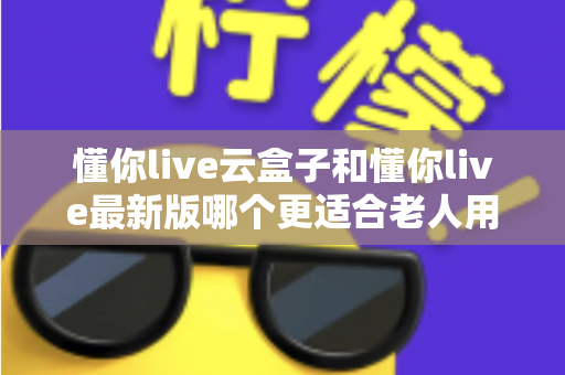 懂你live云盒子和懂你live最新版哪个更适合老人用?子女必看的选型指南 懂你live云盒子和懂你live最新版哪个更适合老人用?子女必看的选型指南