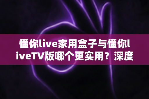 懂你live家用盒子与懂你liveTV版哪个更实用？深度对比评测帮你选对观影方案