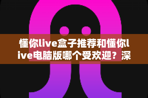 懂你live盒子推荐和懂你live电脑版哪个受欢迎?深度对比帮你找到最合适的观看方案 懂你live盒子推荐和懂你live电脑版哪个受欢迎?深度对比帮你找到最合适的观看方案