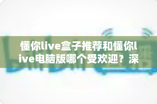 懂你live盒子推荐和懂你live电脑版哪个受欢迎？深度对比帮你找到最合适的观看方案