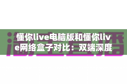懂你live电脑版和懂你live网络盒子对比：双端深度解析，帮你选出最适合自己的观影方案