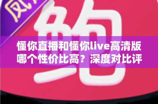 懂你直播和懂你live高清版哪个性价比高？深度对比评测助你明智选择