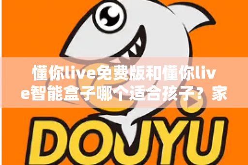 懂你live免费版和懂你live智能盒子哪个适合孩子？家长必看的深度选购指南与实用对比分析