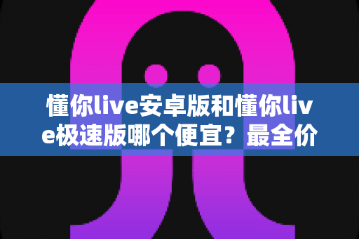 懂你live安卓版和懂你live极速版哪个便宜？最全价格对比与省钱攻略