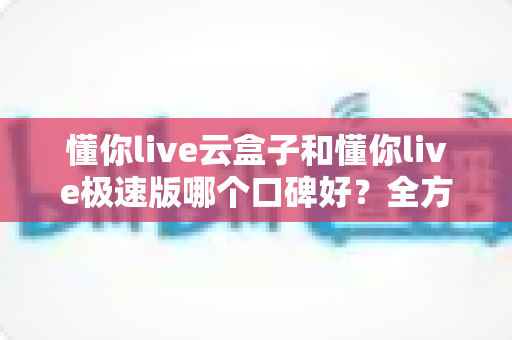 懂你live云盒子和懂你live极速版哪个口碑好？全方位对比评测帮你选出更适合自己的版本