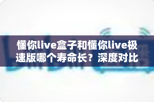 懂你live盒子和懂你live极速版哪个寿命长？深度对比分析帮你选出更耐用的版本