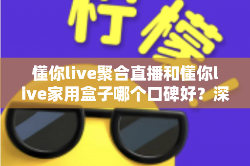 懂你live聚合直播和懂你live家用盒子哪个口碑好？深度对比评测与家庭选购避坑指南全解析