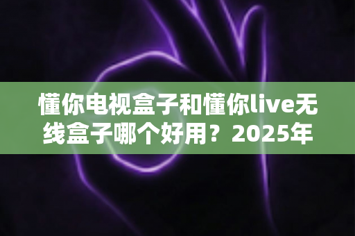 懂你电视盒子和懂你live无线盒子哪个好用？2025年最全选购指南与深度对比解析