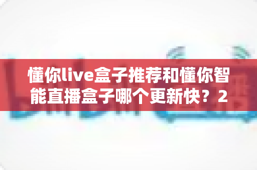 懂你live盒子推荐和懂你智能直播盒子哪个更新快?2025年最全选购对比指南与深度评测 懂你live盒子推荐和懂你智能直播盒子哪个更新快?2025年最全选购对比指南与深度评测