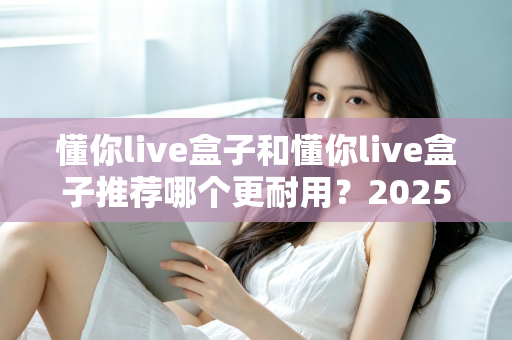懂你live盒子和懂你live盒子推荐哪个更耐用？2025年最全选购指南与耐用性深度解析