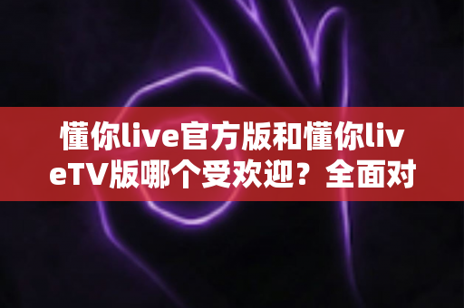 懂你live官方版和懂你liveTV版哪个受欢迎?全面对比分析与选购指南 懂你live官方版和懂你liveTV版哪个受欢迎?全面对比分析与选购指南