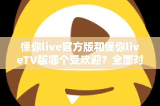 懂你live官方版和懂你liveTV版哪个受欢迎?全面对比分析与选购指南 懂你live官方版和懂你liveTV版哪个受欢迎?全面对比分析与选购指南