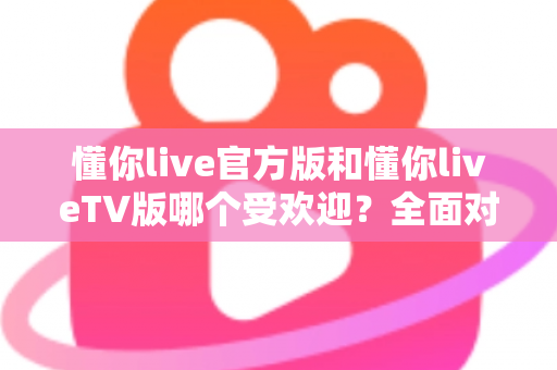 懂你live官方版和懂你liveTV版哪个受欢迎？全面对比分析与选购指南