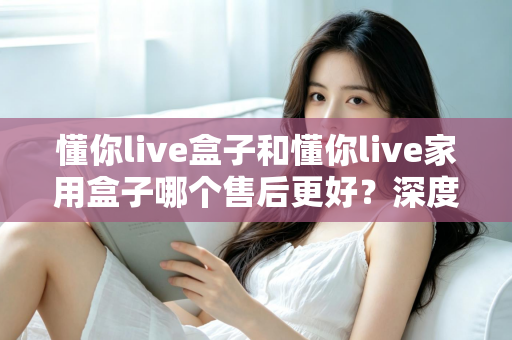 懂你live盒子和懂你live家用盒子哪个售后更好?深度售后对比全解析,帮你买得放心用得安心 懂你live盒子和懂你live家用盒子哪个售后更好?深度售后对比全解析,帮你买得放心用得安心