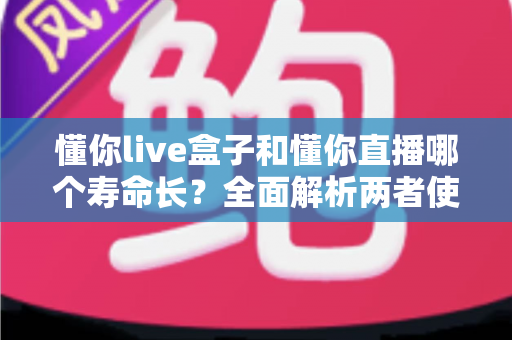懂你live盒子和懂你直播哪个寿命长？全面解析两者使用寿命差异与选购指南