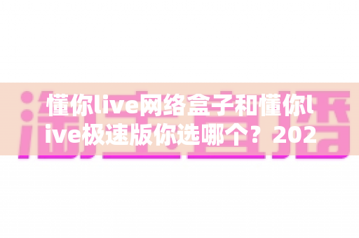 懂你live网络盒子和懂你live极速版你选哪个?2025最新对比评测与选购指南 懂你live网络盒子和懂你live极速版你选哪个?2025最新对比评测与选购指南