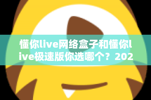 懂你live网络盒子和懂你live极速版你选哪个?2025最新对比评测与选购指南 懂你live网络盒子和懂你live极速版你选哪个?2025最新对比评测与选购指南