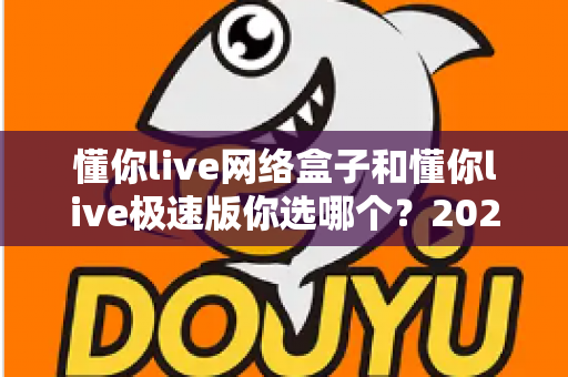 懂你live网络盒子和懂你live极速版你选哪个?2025最新对比评测与选购指南 懂你live网络盒子和懂你live极速版你选哪个?2025最新对比评测与选购指南