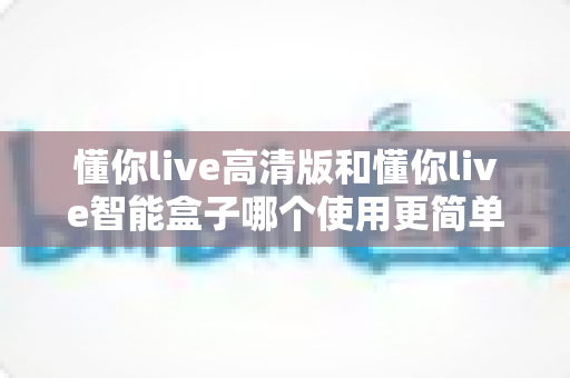 懂你live高清版和懂你live智能盒子哪个使用更简单？一文学会选对设备，轻松开启大屏体验