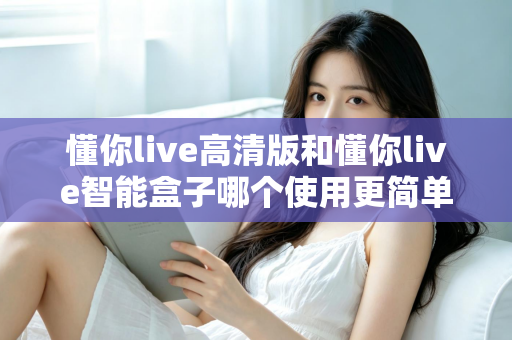 懂你live高清版和懂你live智能盒子哪个使用更简单？一文学会选对设备，轻松开启大屏体验