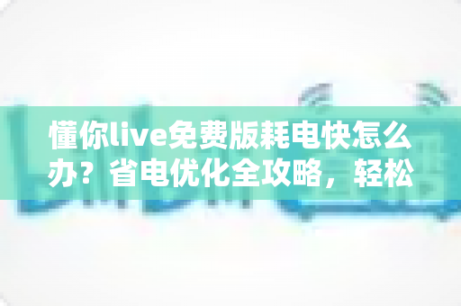 懂你live免费版耗电快怎么办？省电优化全攻略，轻松提升手机续航体验