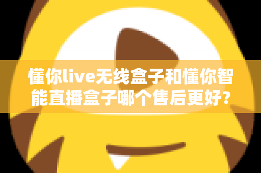 懂你live无线盒子和懂你智能直播盒子哪个售后更好？全方位售后对比解析与选购避坑指南
