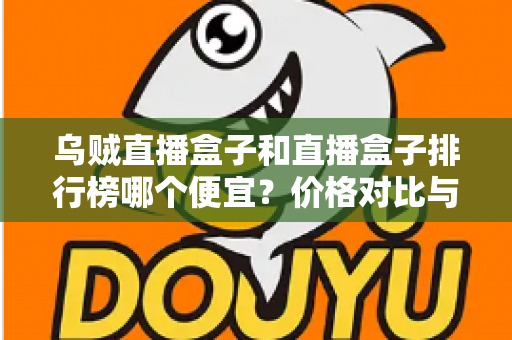 乌贼直播盒子和直播盒子排行榜哪个便宜?价格对比与选购指南全解析 乌贼直播盒子和直播盒子排行榜哪个便宜?价格对比与选购指南全解析