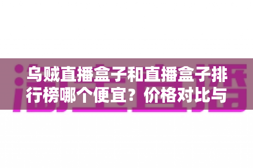 乌贼直播盒子和直播盒子排行榜哪个便宜？价格对比与选购指南全解析
