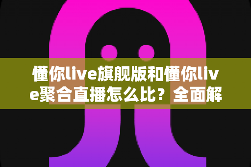 懂你live旗舰版和懂你live聚合直播怎么比？全面解析两大版本差异与选购指南