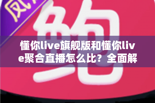 懂你live旗舰版和懂你live聚合直播怎么比？全面解析两大版本差异与选购指南