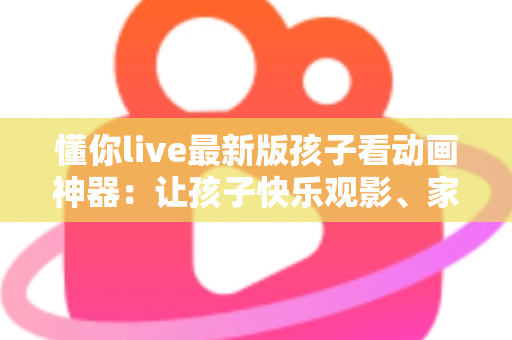 懂你live最新版孩子看动画神器:让孩子快乐观影、家长安心无忧的全面指南 懂你live最新版孩子看动画神器:让孩子快乐观影、家长安心无忧的全面指南