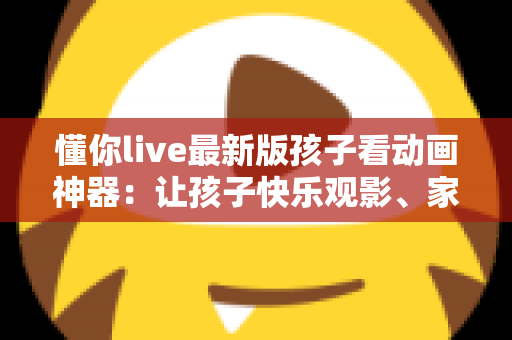 懂你live最新版孩子看动画神器:让孩子快乐观影、家长安心无忧的全面指南 懂你live最新版孩子看动画神器:让孩子快乐观影、家长安心无忧的全面指南