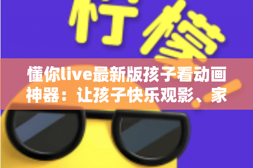 懂你live最新版孩子看动画神器：让孩子快乐观影、家长安心无忧的全面指南