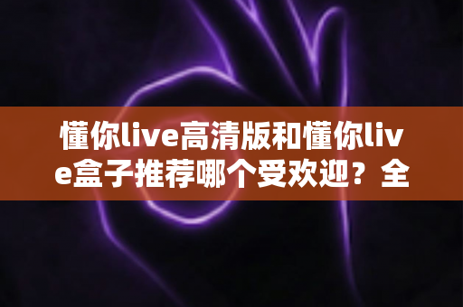 懂你live高清版和懂你live盒子推荐哪个受欢迎？全面对比分析与选购指南一文读懂