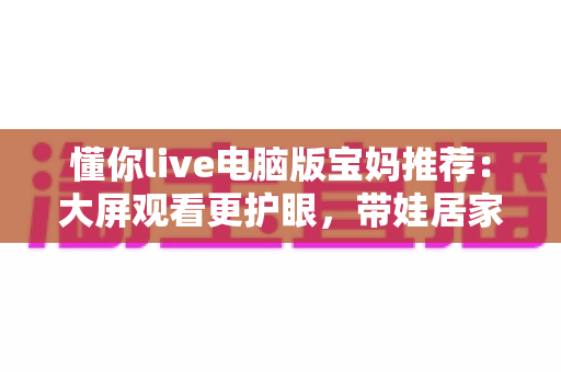 懂你live电脑版宝妈推荐:大屏观看更护眼,带娃居家两不误的贴心好帮手 懂你live电脑版宝妈推荐:大屏观看更护眼,带娃居家两不误的贴心好帮手