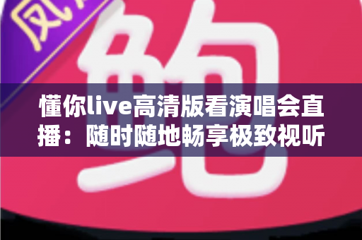 懂你live高清版看演唱会直播:随时随地畅享极致视听盛宴的全方位指南 懂你live高清版看演唱会直播:随时随地畅享极致视听盛宴的全方位指南