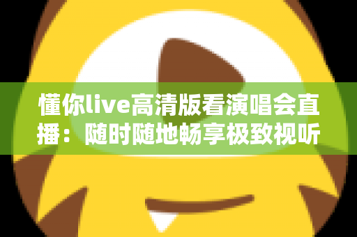 懂你live高清版看演唱会直播：随时随地畅享极致视听盛宴的全方位指南