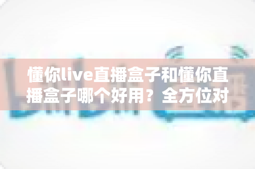 懂你live直播盒子和懂你直播盒子哪个好用？全方位对比分析助你选对不踩坑