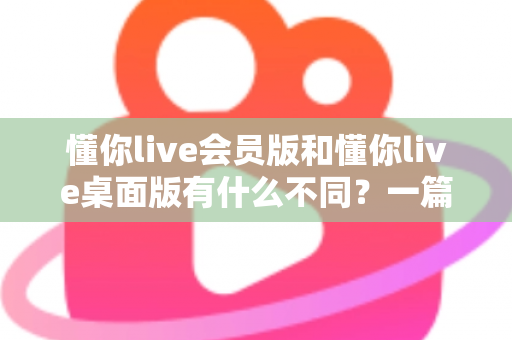 懂你live会员版和懂你live桌面版有什么不同?一篇看懂两大版本的核心差异与选择建议 懂你live会员版和懂你live桌面版有什么不同?一篇看懂两大版本的核心差异与选择建议