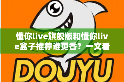 懂你live旗舰版和懂你live盒子推荐谁更香?一文看懂两者差异,选对不花冤枉钱 懂你live旗舰版和懂你live盒子推荐谁更香?一文看懂两者差异,选对不花冤枉钱