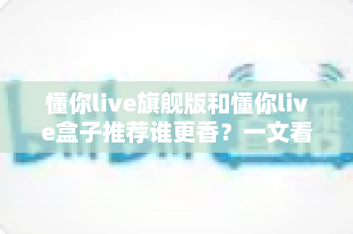 懂你live旗舰版和懂你live盒子推荐谁更香?一文看懂两者差异,选对不花冤枉钱 懂你live旗舰版和懂你live盒子推荐谁更香?一文看懂两者差异,选对不花冤枉钱