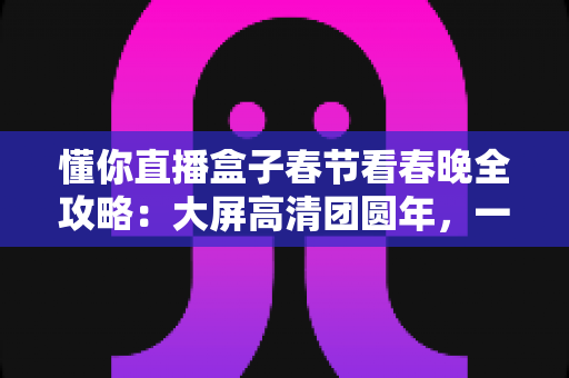 懂你直播盒子春节看春晚全攻略：大屏高清团圆年，一家老小共享视听盛宴的最佳选择